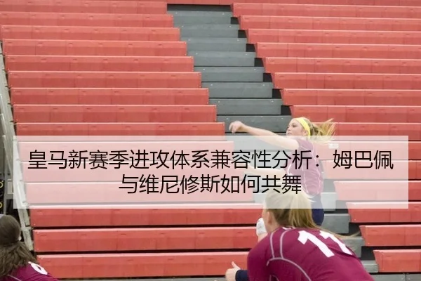 皇马新赛季进攻体系兼容性分析：姆巴佩与维尼修斯如何共舞