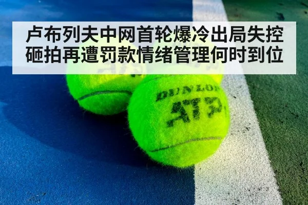 卢布列夫中网首轮爆冷出局失控砸拍再遭罚款情绪管理何时到位